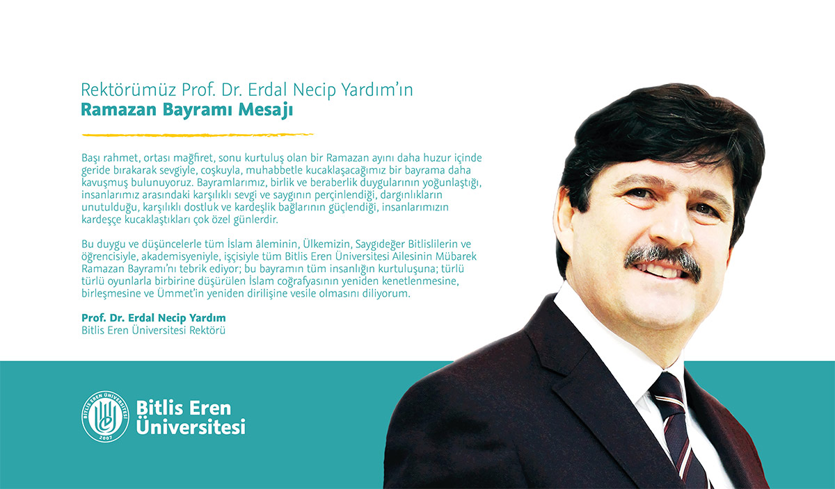 Bitlis Eren Üniversitesi Rektörü Prof. Dr. Erdal Necip Yardım'ın Ramazan Bayramı Mesajı: Başı rahmet, ortası mağfiret, sonu kurtuluş olan bir Ramazan ayını daha huzur içinde geride bırakarak sevgiyle, coşkuyla, muhabbetle kucaklaşacağımız bir bayrama daha kavuşmuş bulunuyoruz. Bayramlarımız, birlik ve beraberlik duygularının yoğunlaştığı, insanlarımız arasındaki karşılıklı sevgi ve saygının perçinlendiği, dargınlıkların unutulduğu, karşılıklı dostluk ve kardeşlik bağlarının güçlendiği, insanlarımızın kardeşçe kucaklaştıkları çok özel günlerdir. Bu duygu ve düşüncelerle tüm İslam âleminin, Ülkemizin, Saygıdeğer Bitlislilerin ve öğrencisiyle, akademisyeniyle, memuruyla, işçisiyle tüm Bitlis Eren Üniversitesi Ailesinin Mübarek Ramazan Bayramı'nı tebrik ediyor; bu bayramın tüm insanlığın kurtuluşuna, türlü türlü oyunlarla birbirine düşürülen İslam coğrafyasının yeniden kenetlenmesine, birleşmesine ve Ümmet'in yeniden dirilişine vesile olmasını diliyorum.