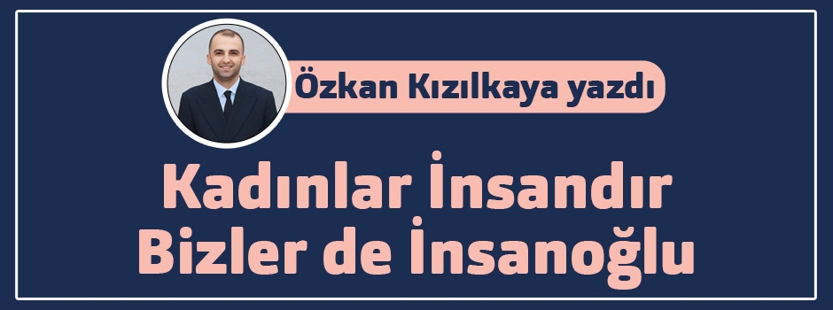 Özkan Kızılkaya yazdı: Kadınlar İnsandır, Bizler de İnsanoğlu